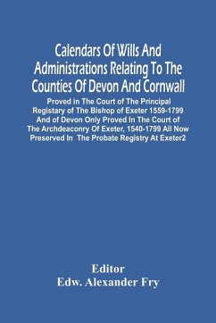 Calendars Of Wills And Administrations Relating To The Counties Of Devon And Cornwall, Proved In The Court Of The Principal Registary Of The Bishop Of Exeter 1559-1799 And Of Devon Only Proved In The Court Of The Archdeaconry Of Exeter, 1540-1799 All Now