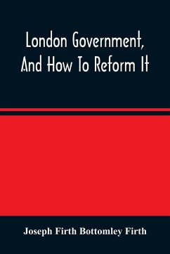 London Government, And How To Reform It - Firth Bottomley Firth, Joseph