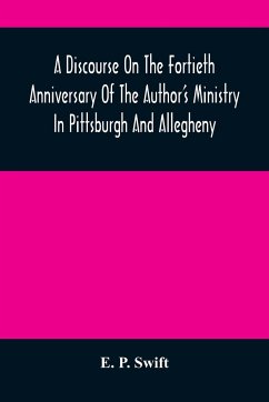 A Discourse On The Fortieth Anniversary Of The Author'S Ministry In Pittsburgh And Allegheny - P. Swift, E.