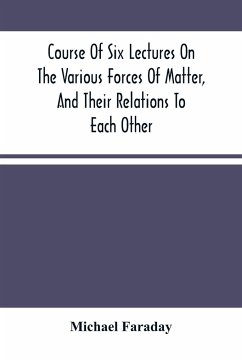 Course Of Six Lectures On The Various Forces Of Matter, And Their Relations To Each Other - Faraday, Michael