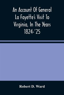 An Account Of General La Fayette'S Visit To Virginia, In The Years 1824-'25, Containing Full Circumstantial Reports Of His Receptions In Washington, Alexandria, Mount Vernon, Yorktown, Williamsburg, Norfolk, Richmond, Petersburg, Goochland, Fluvanna, Mont - D. Ward, Robert