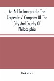 An Act To Incorporate The Carpenters' Company Of The City And County Of Philadelphia; By-Laws, Rules And Regulations; Together With Reminiscences Of The Hall, Extracts From The Ancient Minutes, And Catalogue Of Books In The Library. Published By Direction