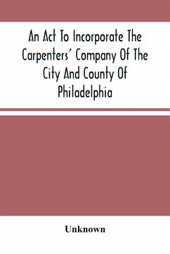 An Act To Incorporate The Carpenters' Company Of The City And County Of Philadelphia; By-Laws, Rules And Regulations; Together With Reminiscences Of The Hall, Extracts From The Ancient Minutes, And Catalogue Of Books In The Library. Published By Direction - Unknown