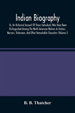 Indian Biography, Or, An Historical Account Of Those Individuals Who Have Been Distinguished Among The North American Natives As Orators, Warriors, Statesmen, And Other Remarkable Characters (Volume I) - B. Thatcher, B.