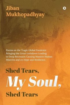 Shed Tears, My Soul, Shed Tears: Poems on the Tragic Global Pandemic Bringing the Great Lockdown Leading to Deep Recession Causing Massive Human Miser - Jiban Mukhopadhyay