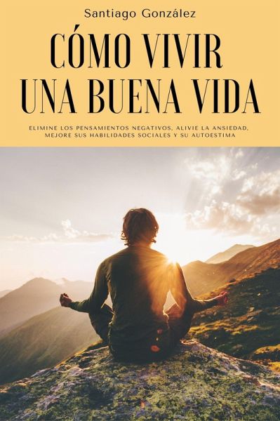 Cómo vivir una buena vida: Elimine los pensamientos negativos, alivie la ansiedad, mejore sus habilidades sociales y su autoestima (eBook, ePUB)