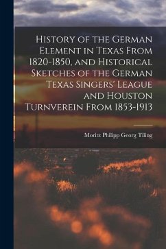 History of the German Element in Texas From 1820-1850, and Historical Sketches of the German Texas Singers' League and Houston Turnverein From 1853-19 - Tiling, Moritz Philipp Georg