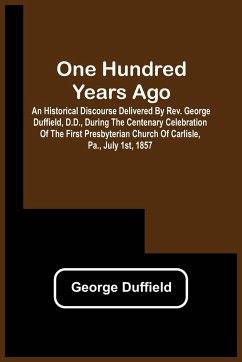 One Hundred Years Ago; An Historical Discourse Delivered By Rev. George Duffield, D.D., During The Centenary Celebration Of The First Presbyterian Church Of Carlisle, Pa., July 1St, 1857 - Duffield, George
