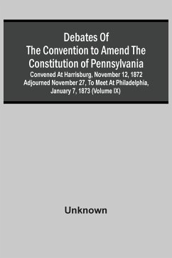 Debates Of The Convention To Amend The Constitution Of Pennsylvania; Convened At Harrisburg, November 12, 1872 Adjourned November 27, To Meet At Philadelphia, January 7, 1873 (Volume Ix) - Unknown