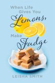 When Life Gives You Lemons, Make Fudge: The Sour Made Sweet, One Ingredient at a Time.
