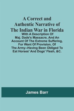 A Correct And Authentic Narrative Of The Indian War In Florida; With A Description Of Maj. Dade'S Massacre, And An Account Of The Extreme Suffering, For Want Of Provision, Of The Army--Having Been Obliged To Eat Horses' And Dogs' Flesh, &C. - Barr, James
