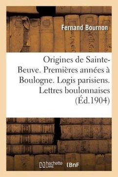 Les Origines de Sainte-Beuve. Ses Premières Années À Boulogne. Ses Logis Parisiens - Bournon-F