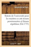 Statuts de l'Université Pour Les Maistres Es Arts Tenans Pensionnaires Et Faisans Répétition: Homologués En Parlement Le 3 May 1708