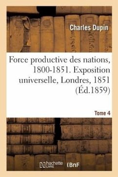 Force Productive Des Nations, 1800-1851. Exposition Universelle, Londres, 1851. Tome 4 - Dupin, Charles