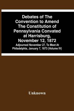 Debates Of The Convention To Amend The Constitution Of Pennsylvania Convated At Harrisburg, November 12, 1872; Adjourned November 27, To Meet At Philadelphia, January 7, 1873 (Volume Iv) - Unknown