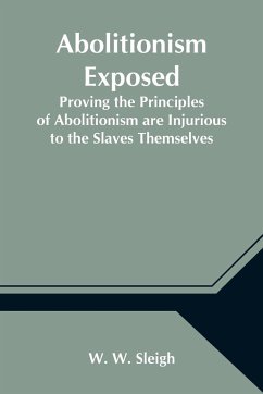 Abolitionism Exposed; Proving the Principles of Abolitionism are Injurious to the Slaves Themselves, Destructive to This Nation, and Contrary to the Express Commands of God - W. Sleigh, W.