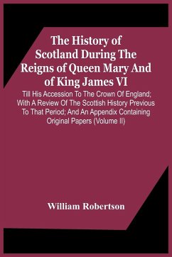 The History Of Scotland During The Reigns Of Queen Mary And Of King James Vi. Till His Accession To The Crown Of England; With A Review Of The Scottish History Previous To That Period; And An Appendix Containing Original Papers (Volume Ii) - Robertson, William