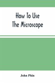How To Use The Microscope; Being Practical Hints On The Selection And Use Of That Instrument, Intended For Beginners