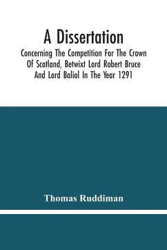 A Dissertation; Concerning The Competition For The Crown Of Scotland, Betwixt Lord Robert Bruce And Lord Baliol In The Year 1291; Wherein Is Proved, That By The Laws Of God And Of Nature, By The Civil Feudal Laws, And Particularly By The Fundamental Law A - Ruddiman, Thomas