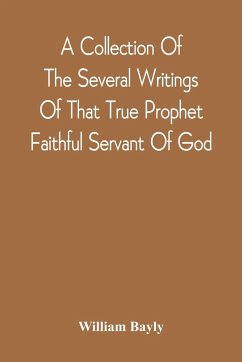 A Collection Of The Several Writings Of That True Prophet Faithful Servant Of God, And Sufferer For The Testimony Of Jesus, William Bayly Who Finished His Testimony And Laid Down His Head In Peace With The Lord, The First Day Of The Fourth Month, In The Y - Bayly, William
