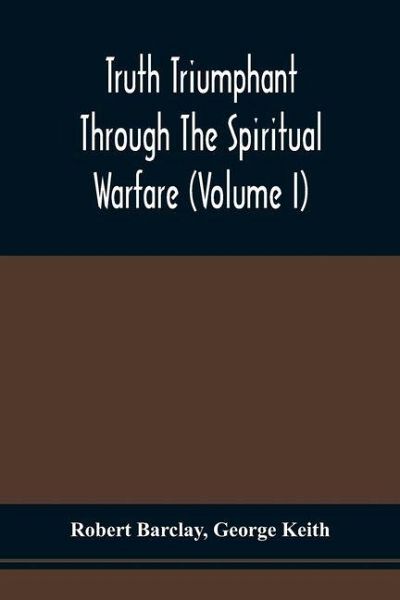 Truth Triumphant Through The Spiritual Warfare, Christian Labours, And Writings Of That Able And Faithful Servant Of Jesus Christ, Robert Barclay,