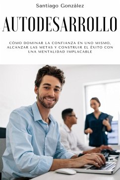 Autodesarrollo: Cómo dominar la confianza en uno mismo, alcanzar las metas y construir el éxito con una mentalidad implacable (eBook, ePUB) - González, Santiago