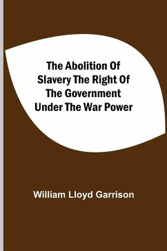 The Abolition Of Slavery The Right Of The Government Under The War Power - Lloyd Garrison, William
