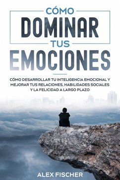 Cómo Dominar tus Emociones: Cómo Desarrollar tu Inteligencia Emocional y Mejorar tus Relaciones, Habilidades Sociales y la Felicidad a Largo Plazo (eBook, ePUB) - Fischer, Alex