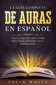 La Guía Completa de Auras en Español: Todo lo que Necesitas Saber para Poder Entender, Leer y Limpiar Auras (eBook, ePUB) - White, Felix