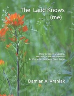 The Land Knows (me): Restoring Prairie & Savanna, Wetlands, Woodlands & Wildlife in Wisconsin's Northwest Sands Region - Vraniak, Damian Anthony