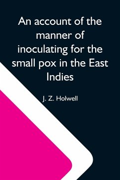 An Account Of The Manner Of Inoculating For The Small Pox In The East Indies; With Some Observations On The Practice And Mode Of Treating That Disease In Those Parts - Z. Holwell, J.