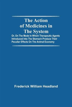 The Action Of Medicines In The System; Or, On The Mode In Which Therapeutic Agents Introduced Into The Stomach Produce Their Peculiar Effects On The Animal Economy - William Headland, Frederick