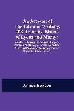 An Account Of The Life And Writings Of S. Irenæus, Bishop Of Lyons And Martyr; Intended To Illustrate The Doctrine, Discipline, Practices, And History Of The Church, And The Tenets And Practices Of The Gnostic Heretics During The Second Century - Beaven, James