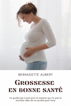 Grossesse en bonne santé: Un guide pas à pas pour la maman qui n'a pas la moindre idée de ce qu'elle peut faire (eBook, ePUB) - Aubert, Bernadette