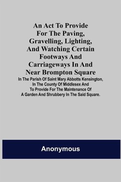 An Act to Provide for the Paving, Gravelling, Lighting, and Watching Certain Footways and Carriageways in and Near Brompton Square; In the Parish of Saint Mary Abbotts Kensington, in the County of Middlesex and to Provide for the Maintenance of a Garden a - Anonymous