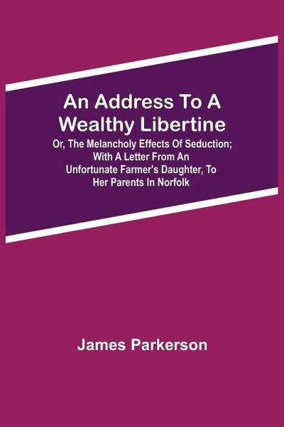 An Address To A Wealthy Libertine; Or, The Melancholy Effects Of Seduction; With A Letter From An Unfortunate Farmer'S Daughter, To Her Parents In Norfolk