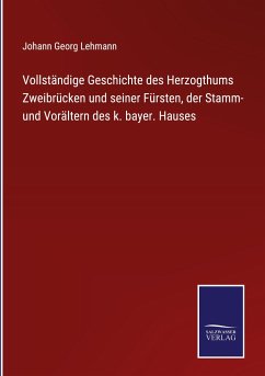 Vollständige Geschichte des Herzogthums Zweibrücken und seiner Fürsten, der Stamm- und Vorältern des k. bayer. Hauses - Lehmann, Johann Georg