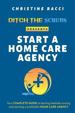 Ditch the Scrubs Presents Start a Homecare Agency: Your Complete Guide to Leaving Bedside Nursing and Starting a Profitable Home Care Agency - Bacci, Christine