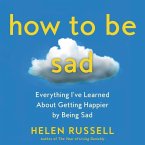 How to Be Sad Lib/E: Everything I've Learned about Getting Happier by Being Sad