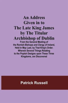 An Address Given in to the Late King James by the Titular Archbishop of Dublin; From the General Meeting of the Romish Bishops and Clergy of Ireland, Held in May Last, by That King's Order. Wherein Several Things Relating to the Popish Designs upon These - Russell, Patrick