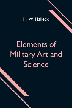 Elements of Military Art and Science; Or, Course Of Instruction In Strategy, Fortification, Tactics Of Battles, &C.; Embracing The Duties Of Staff, Infantry, Cavalry, Artillery, And Engineers; Adapted To The Use Of Volunteers And Militia; Third Edition; W - W. Halleck, H.