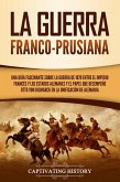 La guerra franco-prusiana: Una guía fascinante sobre la guerra de 1870 entre el Imperio francés y los Estados alemanes y el papel que desempeñó Otto von Bismarck en la unificación de Alemania (eBook, ePUB)