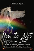 How to Not Give a Shit and Not Be a Dumb Ass in the Process: The Ultimate Handbook on Being a Better Human