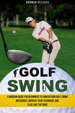 Golf Swing: A Modern Guide for Beginners to Understand Golf Swing Mechanics, Improve Your Technique and Play Like the Pros (eBook, ePUB) - Delgado, Norman