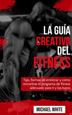 La Guía Creativa Del Fitness: Tips, formas de entrenar y como encontrar el programa de fitness adecuado para ti y los tuyos (eBook, ePUB) - White, Michael