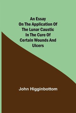 An Essay on the Application of the Lunar Caustic in the Cure of Certain Wounds and Ulcers - Higginbottom, John