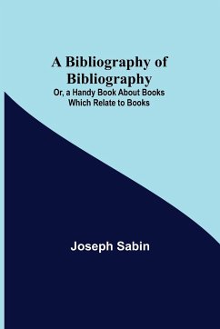 A Bibliography of Bibliography; Or, a Handy Book About Books Which Relate to Books - Sabin, Joseph