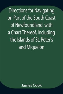 Directions for Navigating on Part of the South Coast of Newfoundland, with a Chart Thereof, Including the Islands of St. Peter's and Miquelon And a Particular Account of the Bays, Harbours, Rocks, Land-marks, Depths of Water, Latitudes, Bearings, and Dist - Cook, James