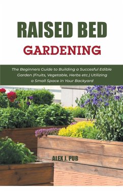 Raised Bed Gardening: The Beginners Guide to Building a Succesful Edible Garden (Fruits, Vegetable, Herbs etc.) Utilizing a Small Space in Y - Pub, Alex J.