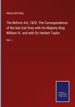 The Reform Act, 1832: The Correspondence of the late Earl Grey with his Majesty King William IV. and with Sir Herbert Taylor